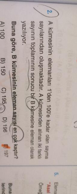 2.
5. Elema
"Asal
Ömeo
A kümesinin elemanları 1'den 100'e kadar olan sayma
sayılarından oluşmaktadır. A kümesinden alınan iki farklı
sayının toplamının sonucu bir B kümesine eleman olarak
yazılıyor.
Buna göre, B kümesinin eleman sayısı en çok kaçtır?
Buna
lerind
A) 100
E) 197
C) 195
B) 150
D) 196
