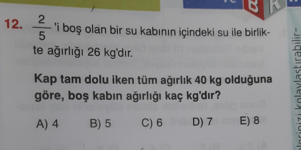 12.
2.
'i boş olan bir su kabının içindeki su ile birlik-
5
te ağırlığı 26 kg'dır.
2
Kap tam dolu iken tüm ağırlık 40 kg olduğuna
göre, boş kabın ağırlığı kaç kg'dır?
hlorinizi kolaylastırabilir-
A) 4
B) 5
C) 6
D) 7 E 8
)