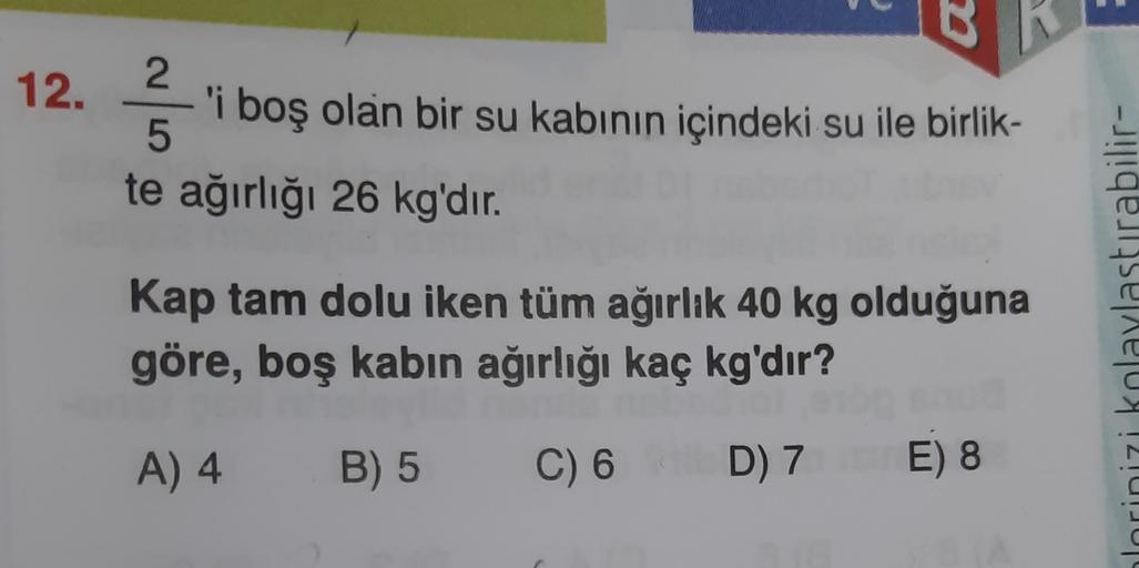 12.
2.
'i boş olan bir su kabının içindeki su ile birlik-
5
te ağırlığı 26 kg'dır.
2
Kap tam dolu iken tüm ağırlık 40 kg olduğuna
göre, boş kabın ağırlığı kaç kg'dır?
hlorinizi kolaylastırabilir-
A) 4
B) 5
C) 6
D) 7 E 8
)
