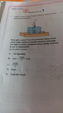 ORJINAL
R
1
SORULAR
2.
1.
Kütlesi m boyu 2h olan düzgün, türdeş bir çubuk su içinde
şekildeki gibi dengededir.
h
su
Yer
Buna göre, çubuk kuvveti yardımıyla düşey olarak
yukarı doğru çekilip, su içinden tamamen çıkarıldığı
ana kadar kuvvetin yerçekimine karşı yaptığı minimum
iş için ne söylenebilir?
(g: yer çekimi ivmesi)
A) mgh'den küçük
3mgh
B) mgh-
arası
2
C)
3mgh
2
D) 2mgh
E) 2mgh'den büyük
Be
