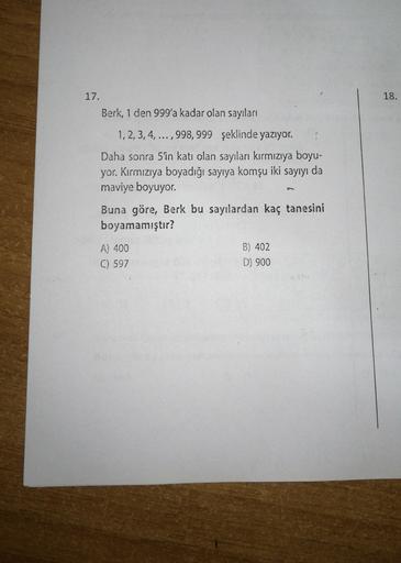 18.
17.
Berk, 1 den 999'a kadar olan sayıları
1,2,3,4,...,998, 999 şeklinde yazıyor.
Daha sonra 5'in katı olan sayıları kırmızıya boyu-
yor. Kırmızıya boyadığı sayıya komşu iki sayıyı da
maviye boyuyor.
Buna göre, Berk bu sayılardan kaç tanesini
boyamamışt