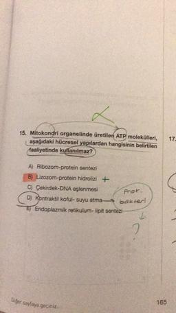 L
15. Mitokondri organelinde üretilen ATP molekülleri,
aşağıdaki hücresel yapılardan hangisinin
belirtilen
faaliyetinde kullanılmaz?
17
A) Ribozom-protein sentezi
B) Lizozom-protein hidrolizi +
C) Çekirdek-DNA eşlenmesi
D) Kontraktil koful- suyu atma
)
ET Endoplazmik retikulum- lipit sentezi
Prok.
bokter
I
2
Diğer sayfaya geçiniz
165