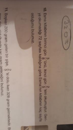 320 To
3
10. Esma kitabının birinci gününü, ikinci gün sini okumuştur. Geri-
2.
8
5
ye okumadığı 72 sayfası kaldığına göre Esma'nın kitabının kaç sayfa
olduğunu bulunuz,
11. Bosken 200 gram gelen bir sise, si dok iken 328 gram gelmektediks
ceğini bulunuz.
