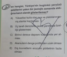 en hangisi, Türkiye'nin bugünkü yeryüzü
şekillerini yakın bir jeolojik zamanda aldı-
ğına kanıt olarak gösterilemez?
A) Yükseltisi fazla olan
ava ve platoların-ge-
niş alanlar kaplaması
B) Üç tarafı denizlerla çevriti yarımada özel-
liği göstermesi
C) Birinci derece deprem kuşağında yer al-
masi
D) Akarsuların denge profilinden uzak olması
E) Dış kuvvetlerin erozyon şiddetinin fazla
olması