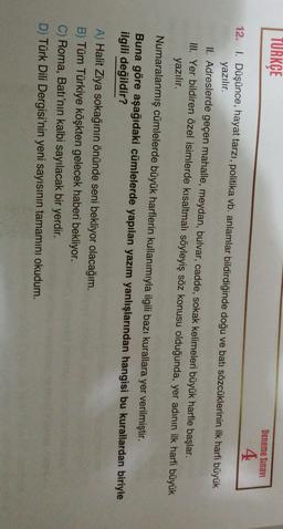 TURKÇE
Deneme Sınavi
4
12. I. Düşünce, hayat tarzı, politika vb. anlamlar bildirdiğinde doğu ve batı sözcüklerinin ilk harfi büyük
yazılır.
II. Adreslerde geçen mahalle, meydan, bulvar, cadde, sokak kelimeleri büyük harfle başlar.
III. Yer bildiren özel isimlerde kısaltmalı söyleyiş söz konusu olduğunda, yer adının ilk harfi büyük
yazılır.
Numaralanmış cümlelerde büyük harflerin kullanımıyla ilgili bazı kurallara yer verilmiştir.
Buna göre aşağıdaki cümlelerde yapılan yazım yanlışlarından hangisi bu kurallardan biriyle
ilgili değildir?
A) Halit Ziya sokağının önünde seni bekliyor olacağım.
B) Tüm Türkiye köşkten gelecek haberi bekliyor.
C) Roma, Batı'nın kalbi sayılacak bir yerdir.
D) Türk Dili Dergisi'nin yeni sayısının tamamını okudum.
