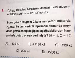 9. CH2(g) (asetilen) bileşiğinin standart molar oluşum
entalpisi (AH) = + 226 kJ/mol dür.
=
Buna göre 120 gram C katısının yeterli miktarda
H, gazı ile tam verimli tepkimesi sırasında mey-
dana gelen enerji değişimi aşağıdakilerden han-
gisinde doğru olarak verilmiştir? (H = 1, C = 12)
A) -1130 kJ
B) +1130 kJ
C) +226 kJ
D) -226 kJ
E) +2260 kJ
