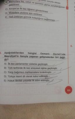 zorunlu olması
/benim
8) Memurlara fes, ceket ve pantolon giyme zorunluluğunun
getirilmesi
C) Avrupa'ya ilk kez öğrenci gönderilmesi
D) Müsadere usulüne son verilmesi
E) Yerli üreticiye gümrük kolaylığının sağlanması
6.
3. Aşağıdakilerden hangisi Osmanlı Devleti'nde
Meşrutiyet'in ilanıyla yaşanan gelişmelerden biri değil-
dir?
A) İlk kez parlamenter sisteme geçilmiştir.
B) Türk tarihinde ilk kez anayasal rejime geçilmiştir.
C) Yargı bağımsız mahkemelere bırakılmıştır.
D) Türkçe resmi dil olarak kabul edilmiştir.
E) Hukuk devleti yolunda ilk adım atılmıştır.
131