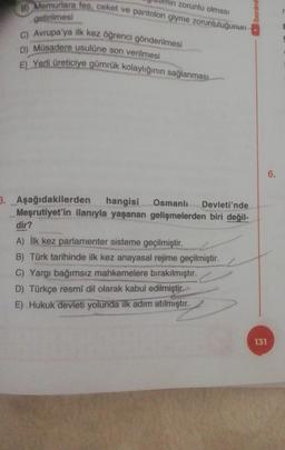 zorunlu olması
/benim
8) Memurlara fes, ceket ve pantolon giyme zorunluluğunun
getirilmesi
C) Avrupa'ya ilk kez öğrenci gönderilmesi
D) Müsadere usulüne son verilmesi
E) Yerli üreticiye gümrük kolaylığının sağlanması
6.
3. Aşağıdakilerden hangisi Osmanlı Devleti'nde
Meşrutiyet'in ilanıyla yaşanan gelişmelerden biri değil-
dir?
A) İlk kez parlamenter sisteme geçilmiştir.
B) Türk tarihinde ilk kez anayasal rejime geçilmiştir.
C) Yargı bağımsız mahkemelere bırakılmıştır.
D) Türkçe resmi dil olarak kabul edilmiştir.
E) Hukuk devleti yolunda ilk adım atılmıştır.
131
