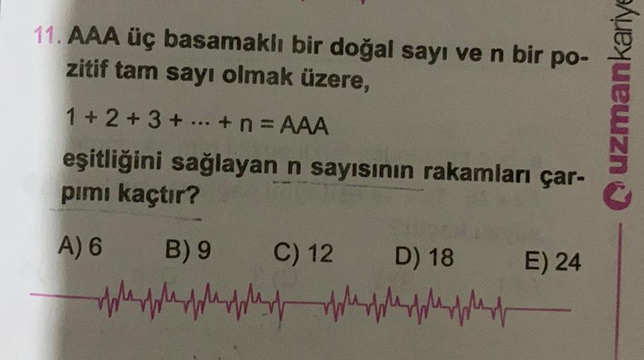 11. AAA üç basamaklı bir doğal sayı ve n bir po-
zitif tam sayı olmak üzere,
uzmankariye
1 + 2 + 3 + ... + n = AAA
eşitliğini sağlayan n sayısının rakamları çar-
pimi kaçtır?
E) 24
A) 6
B) 9 C) 12
oplesphophopherd
D) 18
phopheapest
