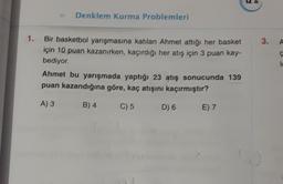 Denklem Kurma Problemleri
1.
3.
A
Bir basketbol yarışmasına katılan Ahmet attiği her basket
için 10 puan kazanırken, kaçırdığı her atış için 3 puan kay-
bediyor
Ahmet bu yarışmada yaptığı 23 atış sonucunda 139
puan kazandığına göre, kaç atışını kaçırmıştır?
A) 3
B) 4
C) 5
D) 6
E) 7