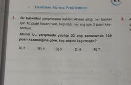 Denklem Kurma Problemleri
1.
3.
A
Bir basketbol yarışmasına katılan Ahmet attiği her basket
için 10 puan kazanırken, kaçırdığı her atış için 3 puan kay-
bediyor
Ahmet bu yarışmada yaptığı 23 atış sonucunda 139
puan kazandığına göre, kaç atışını kaçırmıştır?
A) 3
B) 4
C) 5
D) 6
E) 7
