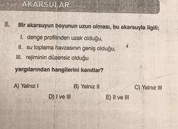 AKARSULAR
.
8.
Bir akarsuyun boyunun uzun olması, bu akarsuyla ilgili;
I. denge profilinden uzak olduğu,
II. su toplama havzasının geniş olduğu,
III. rejiminin düzensiz olduğu
yargılarından hangilerini kanıtlar?
A) Yalnız!
B) Yalnız II
C) Yalnız III
D) I ve III
E) II ve III