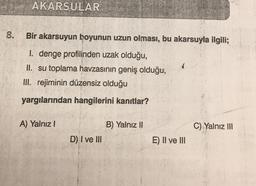 AKARSULAR
.
8.
Bir akarsuyun boyunun uzun olması, bu akarsuyla ilgili;
I. denge profilinden uzak olduğu,
II. su toplama havzasının geniş olduğu,
III. rejiminin düzensiz olduğu
yargılarından hangilerini kanıtlar?
A) Yalnız!
B) Yalnız II
C) Yalnız III
D) I ve III
E) II ve III
