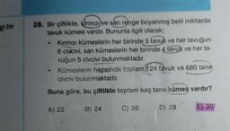 an bir
28. Bir çiftlikte, kirmizi ve san renge boyanmış belli miktarda
tavuk kümesi vardır. Bununla ilgili olarak;
Kırmızı kümeslerin her birinde 5 tavuk ve her tavuğun
6 civcivi, sarı kümeslerin her birinde 4 tavuk ve her ta-
vuğun 5 civcivi bulunmaktadır.
Kümeslerin hepsinde toplam (124 tavuk ve 680 tane
civciv bulunmaktadır.
.
Buna göre, bu çiftlikte toplam kaç tane kümes vardır?
A) 22
B) 24
C) 26
D) 28
E) 30
