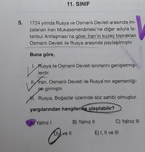 11. SINIF
5.
1724 yılında Rusya ve Osmanlı Devleti arasında im-
zalanan İran Mukasemenâmesi'ne diğer adıyla İs-
tanbul Antlaşması'na göre; İran'ın kuzey toprakları
Osmanlı Devleti ile Rusya arasında paylaşılmıştır.
Buna göre,
V
Tran, Osmanlı Devleti ile Ru