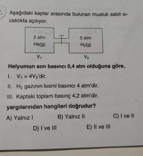 Aşağıdaki kaplar arasında bulunan musluk sabit si-
caklıkta açılıyor.
2 atm
Hé(g)
5 atm
H2(g)
V1
V2
Helyumun son basıncı 0,4 atm olduğuna göre,
I. V1 = 4V2'dir.
=
II. Hz gazının kısmi basıncı 4 atm'dir.
III. Kaptaki toplam basınç 4,2 atm'dir.
yargılarından