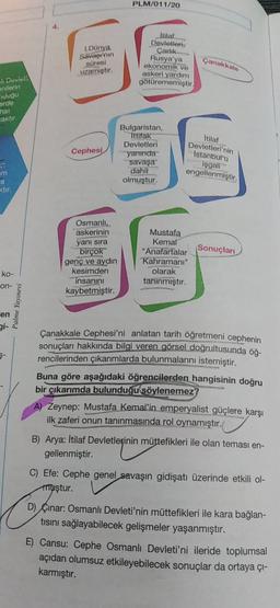 PLM/011/20
1.
I.Dünya
Savapi'nin
süresi
uzamıştır.
Itilat
Devletleri,
Carlik.
Rusya'ya
ekonomik
ve
askeri yardım
götürememiştir.
Çanakkale
Qeviet
Milerin
ugu
orde
caktır
Cephesi
Bulgaristan,
ittifak
Devletleri
yanında
savaşa
dahil
olmuştur.
Itilaf
Devletleri'nin
Istanbul'a
işgall
engellenmiştir.
im
a
ktir
Osmanlı..
askerinin
yanı sıra
birçok
genç ve aydın
kesimden
insanını
kaybetmiştir.
Mustafa
Kemal
"Anafartalar Sonuçları
Kahramanı"
olarak
tanınmıştır.
ko-
on-
Palme Yayınevi
en
gi-
Çanakkale Cephesi'ni anlatan tarih öğretmeni cephenin
sonuçları hakkında bilgi veren görsel doğrultusunda öğ-
rencilerinden çıkarımlarda bulunmalarını istemiştir.
Buna göre aşağıdaki öğrencilerden hangisinin doğru
bir çıkarımda bulunduğu söylenemez?
A) Zeynep: Mustafa Kemal'in emperyalist güçlere karşı
ilk zaferi onun tanınmasında rol oynamıştır.
B) Arya: İtilaf Devletlerinin müttefikleri ile olan teması en-
gellenmiştir.
C) Efe: Cephe genel savaşın gidişatı üzerinde etkili ol-
muştur.
D) Çinar: Osmanlı Devleti'nin müttefikleri ile kara bağlan-
tisini sağlayabilecek gelişmeler yaşanmıştır.
E) Cansu: Cephe Osmanlı Devleti'ni ileride toplumsal
açıdan olumsuz etkileyebilecek sonuçlar da ortaya çı-
karmıştır.