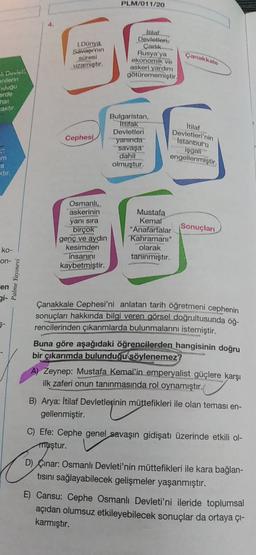 PLM/011/20
1.
I.Dünya
Savapi'nin
süresi
uzamıştır.
Itilat
Devletleri,
Carlik.
Rusya'ya
ekonomik
ve
askeri yardım
götürememiştir.
Çanakkale
Qeviet
Milerin
ugu
orde
caktır
Cephesi
Bulgaristan,
ittifak
Devletleri
yanında
savaşa
dahil
olmuştur.
Itilaf
Devletleri'nin
Istanbul'a
işgall
engellenmiştir.
im
a
ktir
Osmanlı..
askerinin
yanı sıra
birçok
genç ve aydın
kesimden
insanını
kaybetmiştir.
Mustafa
Kemal
"Anafartalar Sonuçları
Kahramanı"
olarak
tanınmıştır.
ko-
on-
Palme Yayınevi
en
gi-
Çanakkale Cephesi'ni anlatan tarih öğretmeni cephenin
sonuçları hakkında bilgi veren görsel doğrultusunda öğ-
rencilerinden çıkarımlarda bulunmalarını istemiştir.
Buna göre aşağıdaki öğrencilerden hangisinin doğru
bir çıkarımda bulunduğu söylenemez?
A) Zeynep: Mustafa Kemal'in emperyalist güçlere karşı
ilk zaferi onun tanınmasında rol oynamıştır.
B) Arya: İtilaf Devletlerinin müttefikleri ile olan teması en-
gellenmiştir.
C) Efe: Cephe genel savaşın gidişatı üzerinde etkili ol-
muştur.
D) Çinar: Osmanlı Devleti'nin müttefikleri ile kara bağlan-
tisini sağlayabilecek gelişmeler yaşanmıştır.
E) Cansu: Cephe Osmanlı Devleti'ni ileride toplumsal
açıdan olumsuz etkileyebilecek sonuçlar da ortaya çı-
karmıştır.
