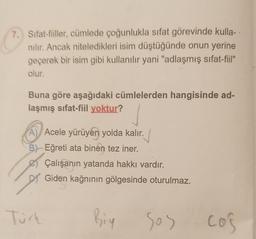 7. Sifat-fiiller, cümlede çoğunlukla sifat görevinde kulla-
nilir. Ancak niteledikleri isim düştüğünde onun yerine
geçerek bir isim gibi kullanılır yani "adlaşmış sifat-fiil"
olur.
Buna göre aşağıdaki cümlelerden hangisinde ad-
laşmış sifat-fiil yoktur?
A) Acele yürüyen yolda kalır.
B) Eğreti ata binen tez iner.
Çalışanın yatanda hakkı vardır.
DY Giden kağnının gölgesinde oturulmaz.
Tuck
Biy
sos
cos
