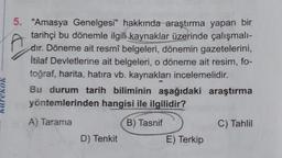 5. "Amasya Genelgesi" hakkında araştırma yapan bir
tarihçi bu dönemle ilgili kaynaklar üzerinde çalışmalı-
dır. Döneme ait resmî belgeleri, dönemin gazetelerini,
İtilaf Devletlerine ait belgeleri, o döneme ait resim, fo-
toğraf, harita, hatıra vb. kaynakları incelemelidir.
Bu durum tarih biliminin aşağıdaki araştırma
yöntemlerinden hangisi ile ilgilidir?
VON2ny
A) Tarama
B) Tasnif
C) Tahlil
D) Tenkit
E) Terkip