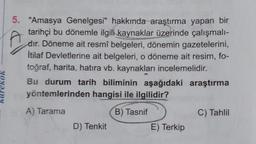 5. "Amasya Genelgesi" hakkında araştırma yapan bir
tarihçi bu dönemle ilgili kaynaklar üzerinde çalışmalı-
dır. Döneme ait resmî belgeleri, dönemin gazetelerini,
İtilaf Devletlerine ait belgeleri, o döneme ait resim, fo-
toğraf, harita, hatıra vb. kaynakları incelemelidir.
Bu durum tarih biliminin aşağıdaki araştırma
yöntemlerinden hangisi ile ilgilidir?
VON2ny
A) Tarama
B) Tasnif
C) Tahlil
D) Tenkit
E) Terkip
