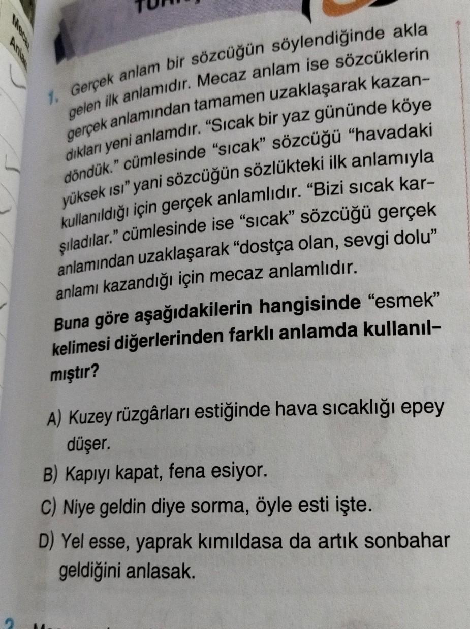 1. Gerçek anlam bir sözcüğün söylendiğinde akla
gelen ilk anlamıdır. Mecaz anlam ise sözcüklerin
gerçek anlamından tamamen uzaklaşarak kazan-
diklar yeni anlamdır. "Sıcak bir yaz gününde köye
döndük." cümlesinde "sıcak” sözcüğü "havadaki
yüksek ısı" yani s