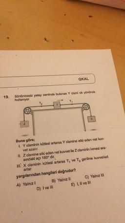 QKAL
19.
Sürtünmesiz yatay zeminde bulunan Y cismi ok yönünde
hızlanıyor.
T2
T
X
Z
Buna göre;
I. Y cisminin kütlesi artarsa Y cismine etki eden net kuv-
vet azalır.
II. Z cismine etki eden net kuvvet ile Z cisminin ivmesi ara-
sindaki açı 180° dir.
III. X cisminin kütlesi artarsa T. ve Tz gerilme kuvvetleri
artar.
yargılarından hangileri doğrudur?
A) Yalnız
B) Yalnız II C) Yalnız III
D) I ve III
E) I, II ve III
