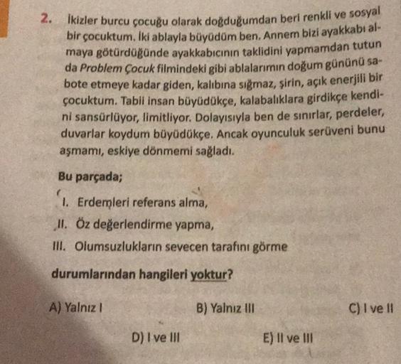 2.
Ikizler burcu çocuğu olarak doğduğumdan beri renkli ve sosyal
bir çocuktum. Iki ablayla büyüdüm ben, Annem bizi ayakkabı al-
maya götürdügünde ayakkabıcının taklidini yapmamdan tutun
da Problem Çocuk filmindeki gibi ablalarımın doğum gününü sa-
bote etm