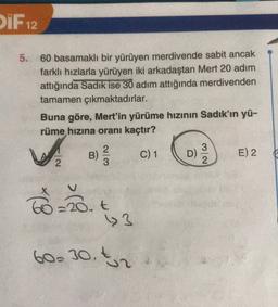 PIF 12
5.
60 basamaklı bir yürüyen merdivende sabit ancak
farklı hızlarla yürüyen iki arkadaştan Mert 20 adım
attığında Sadik ise 30 adım attığında merdivenden
tamamen çıkmaktadırlar.
Buna göre, Mert'in yürüme hızının Sadık'ın yü-
rüme hızına oranı kaçtır?
B)
B
2
3
C) 1
D
NW
3
2
E) 2
N
Toys
=20. t
60-30 t2
