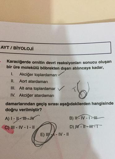 AYT / BİYOLOJİ
Karaciğerde ornitin devri reaksiyonları sonucu oluşan
bir üre molekülü böbrekten dışarı atılıncaya kadar,
1. Akciğer toplardamarı
II. Aort atardamarı
III. Alt ana toplardamar ✓
IV. Akciğer atardamarı
damarlarından geçiş sırası aşağıdakilerde