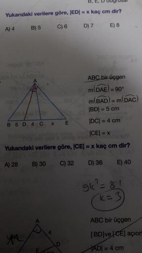 Yukarıdaki verilere göre, EDI = x kaç cm dir?
B) 5
A) 4
C) 6
D) 7
E) 8
DEA
ABC bir üçgen
m(DAE) = 90°
m(BAD) = m(DAC
BDI = 5 cm
DC = = 4 cm
|CE| = x
B 5 D 4 C
x
E
Yukarıdaki verilere göre, ICE = x kaç cm dir?
A) 28
B) 30
C) 32
D) 36
E) 40
gic?=81
=
k=3
ABC