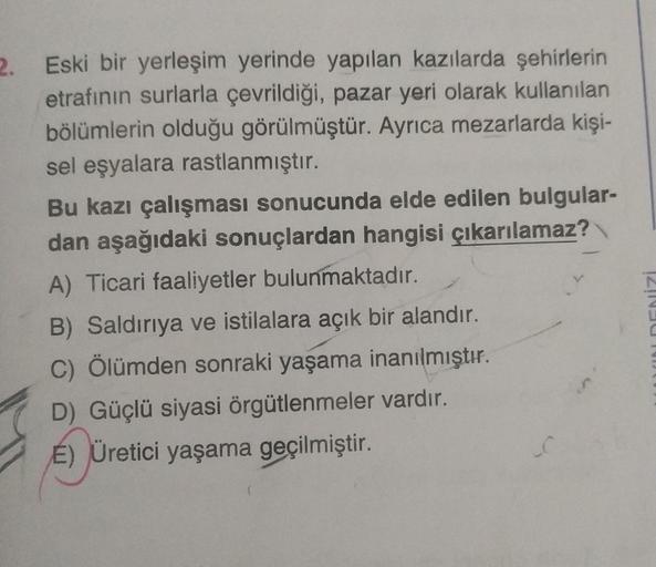 2. Eski bir yerleşim yerinde yapılan kazılarda şehirlerin
etrafının surlarla çevrildiği, pazar yeri olarak kullanılan
bölümlerin olduğu görülmüştür. Ayrıca mezarlarda kişi-
sel eşyalara rastlanmıştır.
Bu kazı çalışması sonucunda elde edilen bulgular-
dan a