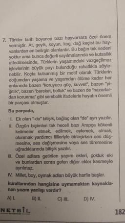 7. Türkler tarih boyunca bazı hayvanlara özel önem
vermiştir. At, geyik, koyun, koç, dağ keçisi bu hay-
vanlardan en belirgin olanlardır. Bu bağın tek nedeni
yoktur ama bunca değerli sayılmalarında ve kutsallik
atfedilmesinde, Türklerin yaşamındaki vazgeçilmez
işlevlerinin büyük payı bulunduğu rahatlıkla söyle-
nebilir. Koçta kutsanmış bir motif olarak Türklerin
doğumdan yaşama ve yaşamdan ölüme kadar her
anlarında bazen "koruyucu güç, kuvvet", bazen "yi-
ğitlik", bazen "bereket, bolluk" ve bazen de "nazarlar-
dan korunma" gibi sembolik ifadelerle hayatın önemli
bir parçası olmuştur.
Bu parçada,
1. Ek olan "de" bitişik, bağlaç olan "de" ayrı yazılır.
II. Özgün biçimleri tek heceli bazı Arapça kökenli
kelimeler etmek, edilmek, eylemek, olmak,
olunmak yardımcı fiilleriyle birleşirken ses düş-
mesine, ses değişmesine veya ses türemesine
uğradıklarında bitişik yazılır.
III. Özel adlara getirilen yapım ekleri, çokluk eki
ve bunlardan sonra gelen diğer ekler kesmeyle
ayrılmaz.
IV. Millet, boy, oymak adları büyük harfle başlar.
kurallarından hangisine uymamaktan kaynakla-
nan yazım yanlışı vardır?
Al.
B) II. C) III. D) IV.
NETBIL
182