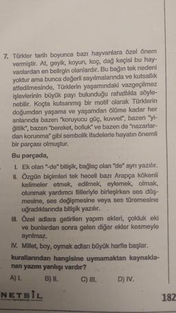 7. Türkler tarih boyunca bazı hayvanlara özel önem
vermiştir. At, geyik, koyun, koç, dağ keçisi bu hay-
vanlardan en belirgin olanlardır. Bu bağın tek nedeni
yoktur ama bunca değerli sayılmalarında ve kutsallik
atfedilmesinde, Türklerin yaşamındaki vazgeçilmez
işlevlerinin büyük payı bulunduğu rahatlıkla söyle-
nebilir. Koçta kutsanmış bir motif olarak Türklerin
doğumdan yaşama ve yaşamdan ölüme kadar her
anlarında bazen "koruyucu güç, kuvvet", bazen "yi-
ğitlik", bazen "bereket, bolluk" ve bazen de "nazarlar-
dan korunma" gibi sembolik ifadelerle hayatın önemli
bir parçası olmuştur.
Bu parçada,
1. Ek olan "de" bitişik, bağlaç olan "de" ayrı yazılır.
II. Özgün biçimleri tek heceli bazı Arapça kökenli
kelimeler etmek, edilmek, eylemek, olmak,
olunmak yardımcı fiilleriyle birleşirken ses düş-
mesine, ses değişmesine veya ses türemesine
uğradıklarında bitişik yazılır.
III. Özel adlara getirilen yapım ekleri, çokluk eki
ve bunlardan sonra gelen diğer ekler kesmeyle
ayrılmaz.
IV. Millet, boy, oymak adları büyük harfle başlar.
kurallarından hangisine uymamaktan kaynakla-
nan yazım yanlışı vardır?
Al.
B) II. C) III. D) IV.
NETBIL
182
