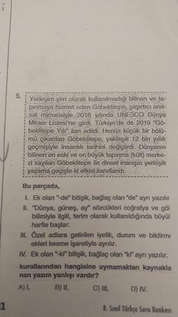 5.
Yerleşim yeri olarak kullanılmadığı bilinen ve ta-
pinmaya hizmet eden Göbeklitepe, şaşırtıcı anit-
sal mimarisiyle 2018 yılında UNESCO Dünya
Mirası Listesi'ne girdi. Türkiye'de de 2019 “Gö-
beklitepe Yili" ilan edildi. Henüz küçük bir bölü-
mü çıkarılan Göbeklitepe, yaklaşık 12 bin yıllık
geçmişiyle insanlık tarihini değiştirdi. Dünyanın
bilinen en eski ve en büyük tapinma (kült) merke-
zi sayılan Göbeklitepe ile dinsel inanışın yerleşik
yaşama geçişte ki etkisi kanıtlandı.
Bu parçada,
1. Ek olan "de" bitişik, bağlaç olan "de" ayrı yazılı
II. "Dünya, güneş, ay' sözcükleri coğrafya ve göl
bilimiyle ilgili, terim olarak kullanıldığında büyül
harfle başlar.
III. Özel adlara getirilen iyelik, durum ve bildirme
ekleri kesme işaretiyle ayrılır.
IV. Ek olan "ki" bitişik, bağlaç olan "ki" ayrı yazılır.
kurallarından hangisine uymamaktan kaynakla
nan yazım yanlışı vardır?
A) I. B) II.
C) III. D) IV.
1
8. Sınıf Türkçe Soru Bankası