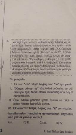 5.
Yerleşim yeri olarak kullanılmadığı bilinen ve ta-
pinmaya hizmet eden Göbeklitepe, şaşırtıcı anit-
sal mimarisiyle 2018 yılında UNESCO Dünya
Mirası Listesi'ne girdi. Türkiye'de de 2019 “Gö-
beklitepe Yili" ilan edildi. Henüz küçük bir bölü-
mü çıkarılan Göbeklitepe, yaklaşık 12 bin yıllık
geçmişiyle insanlık tarihini değiştirdi. Dünyanın
bilinen en eski ve en büyük tapinma (kült) merke-
zi sayılan Göbeklitepe ile dinsel inanışın yerleşik
yaşama geçişte ki etkisi kanıtlandı.
Bu parçada,
1. Ek olan "de" bitişik, bağlaç olan "de" ayrı yazılı
II. "Dünya, güneş, ay' sözcükleri coğrafya ve göl
bilimiyle ilgili, terim olarak kullanıldığında büyül
harfle başlar.
III. Özel adlara getirilen iyelik, durum ve bildirme
ekleri kesme işaretiyle ayrılır.
IV. Ek olan "ki" bitişik, bağlaç olan "ki" ayrı yazılır.
kurallarından hangisine uymamaktan kaynakla
nan yazım yanlışı vardır?
A) I. B) II.
C) III. D) IV.
1
8. Sınıf Türkçe Soru Bankası
