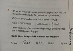 2.
Zn ve Al metallerinden oluşan bir karışımda 0,4 mol Zn
metali bulunmaktadır. Bu metaller HCl çözeltisi ile,
Zn(k) + 2HCl(suda)
- ZnCl2(suda) + H2(g)
3
Al(k) + 3HCl(suda)
- → AIC13(suda) + H2(9)
2
denklemlerine göre tamamen tepkimeye girdiğinde top-
lam 1 mol H2 gazı oluşuyor.
Buna göre, karışımdaki Al metali kaç moldür?
bry yayinlar
A) 0,2
B) 0,4
C) 0,5
D) 0,6
E) 0,9
