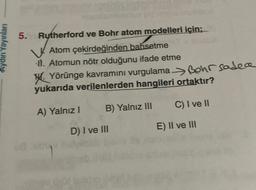 Aydin Yayinlari
5.
Rutherford ve Bohr atom modelleri için;
V.Atom çekirdeğinden bahsetme
11. Atomun nötr olduğunu ifade etme
W. Yörünge kavramını vurgulama -> Bohr sadece
yukarıda verilenlerden hangileri ortaktır?
B) Yalnız III
C) I ve 11
A) Yalnız!
D) I ve III
E) II ve III