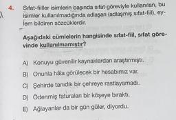 4.
all
Sifat-fiiller isimlerin başında sifat göreviyle kullanılan, bu
isimler kullanılmadığında adlaşan (adlaşmış sıfat-fiil), ey-
lem bildiren sözcüklerdir.
Aşağıdaki cümlelerin hangisinde sıfat-fiil, sifat göre-
vinde kullanılmamıştır?
A) Konuyu güvenilir kaynaklardan araştırmıştı.
B) Onunla hâla görülecek bir hesabımız var.
C) Şehirde tanıdık bir çehreye rastlayamadı.
D) Ödenmiş faturaları bir köşeye bıraktı.
E) Ağlayanlar da bir gün güler, diyordu.
