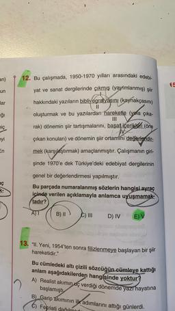 an)
15
un
12. Bu çalışmada, 1950-1970 yılları arasındaki edebi-
yat ve sanat dergilerinde çıkmış (yayimlanmış) şiir
hakkındaki yazıların bibliyografyasını (kaynakçasını)
oluşturmak ve bu yazılardan hareketle (yola çıka-
lar
ağı
nic
rak) dönemin şiir tartışmalarını, başat içerikleri (öne
I
çıkan konuları) ve dönemin şiir ortamini değerlendir-
eyi
En
mek (karşılaştırmak) amaçlanmıştır. Çalışmanın giri-
şinde 1970'e dek Türkiye'deki edebiyat dergilerinin
aç
ko
genel bir değerlendirmesi yapılmıştır.
Bu parçada numaralanmış sözlerin hangisi ayraç
icinde verilen açıklamayla anlamca uyuşmamak-
tadır?
A)
B) II
C) III
D) IV
E) V
13. “11. Yeni, 1954'ten sonra filizlenmeye başlayan bir şiir
hareketidir."
Bu cümledeki altı çizili sözcüğün cümleye kattığı
anlam aşağıdakilerden hangisinde yoktur?
A) Realist akımın uç verdiği dönemde yazı hayatına
başlamıştı
B) Garip akımının ilk adımlarını attığı günlerdi.
C) Fecriati dağılmad