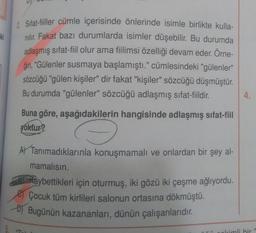 ki
2. Sifat-filler cümle içerisinde önlerinde isimle birlikte kulla-
nilir. Fakat bazı durumlarda isimler düşebilir. Bu durumda
adlaşmış sifat-fiil olur ama fiilimsi özelliği devam eder. Örne-
ğin
, "Gülenler susmaya başlamıştı." cümlesindeki "gülenler"
sözcüğü "gülen kişiler" dir fakat "kişiler" sözcüğü düşmüştür.
Bu durumda "gülenler" sözcüğü adlaşmış sifat-fiildir.
4.
Buna göre, aşağıdakilerin hangisinde adlaşmış sifat-fiil
yoktur?
AV Tanımadıklarınla konuşmamalı ve onlardan bir şey al-
mamalısın.
Maybettikleri için oturmuş, iki gözü iki çeşme ağlıyordu.
e Çocuk tüm kirlileri salonun ortasına dökmüştü.
) Bugünün kazananları, dünün çalışanlarıdır.
1
olcimli bir