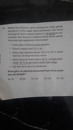 9.
Bakkal Nuri Amca'nın tartısı herhangi bir ürünü gerçek
ağırlığının % 20'si kadar eksik tartmaktadır. Nuri Amca
herhangi bir ürünü maliyet fiyatının % 50 fazlasına sat-
maktadır. Nuri Amca'nın müşterisi Erdinç Bey'le yaptığı
alışverişle ilgili aşağıdakiler bilinmektedir.
• Erdinç Bey, 2 kilogram pirinç alacaktır.
• Pirincin maliyet fiyatı 16 TL'dir.
Erdinç Bey cebinde bulunan 100 TL'yi 50 TL olarak
hatırlıyor ve İhsan Amca'ya veriyor.
• İhsan Amca da Erdinç Bey'in 50 TL verdiğini düşü-
nerek, 50 TL'ye göre para üstünü iade ediyor.
Her ikisi de bu durumu farketmiyor.
Buna göre, bu alışveriş sonucunda İhsan Amca yüzde
kaç kâr etmiştir?
A) 75
B) 90
C) 124
D) 132
E) 145
