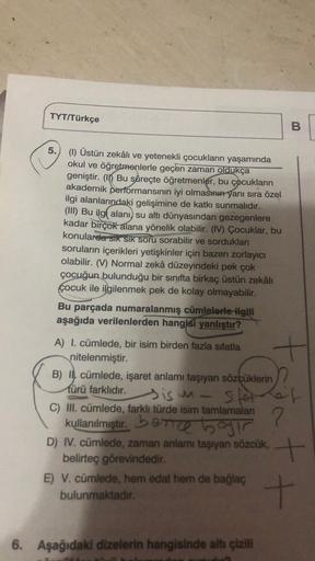 TYT/Türkçe
B
5.
(1) Üstün zekâli ve yetenekli çocukların yaşamında
okul ve öğretmenlerle geçen zaman oldukça
geniştir. (10 Bu süreçte öğretmenler, bu çocukların
akademik performansının iyi olmasının yanı sıra özel
ilgi alanlarındaki gelişimine de katkı sun