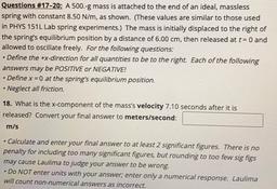 Questions #17-20: A 500.-g mass is attached to the end of an ideal, massless
spring with constant 8.50 N/m, as shown. (These values are similar to those used
in PHYS 151L Lab spring experiments.) The mass is initially displaced to the right of
the spring's