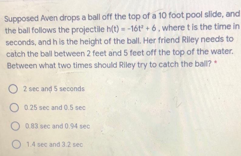 Supposed Aven drops a ball off the top of a 10 foot pool slide, and
the ball follows the projectile h(t) = -16t? + 6, where t is the time in
seconds, and his the height of the ball. Her friend Riley needs to
catch the ball between 2 feet and 5 feet off the top of the water.
Between what two times should Riley try to catch the ball? *
2 sec and 5 seconds
O 0.25 sec and 0.5 sec
O 0.83 sec and 0.94 sec
O 1.4 sec and 3.2 sec