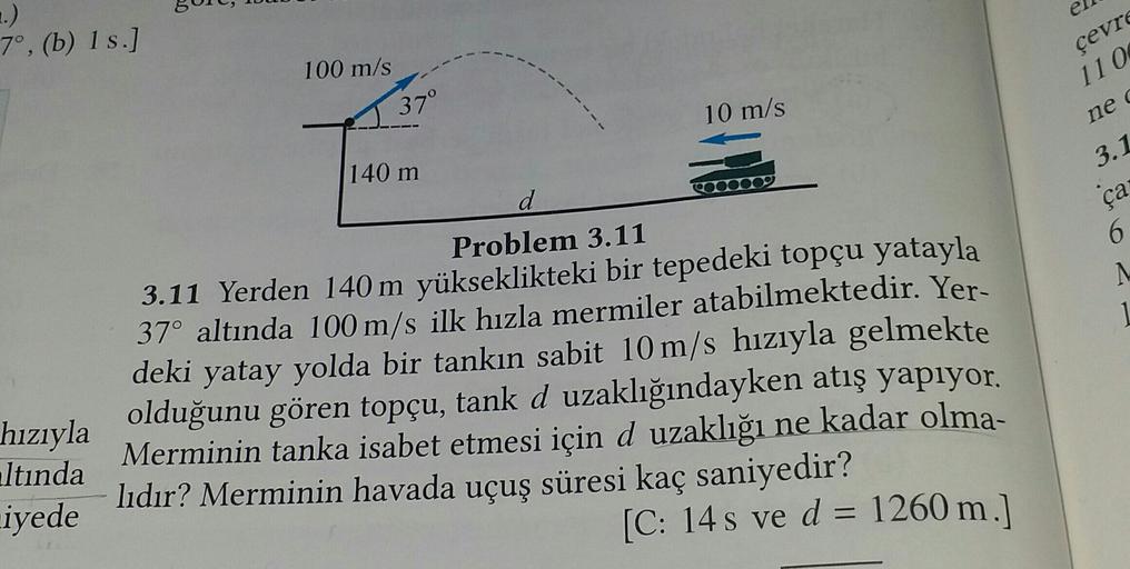 e
..)
7°, (b) 1 s.)
100 m/s
cevrs
11 0
37°
10 m/s
ned
3.1
140 m
d
ça
6
Problem 3.11
3.11 Yerden 140 m yükseklikteki bir tepedeki topçu yatayla
37° altında 100 m/s ilk hızla mermiler atabilmektedir. Yer-
deki yatay yolda bir tankın sabit 10 m/s hızıyla gelm