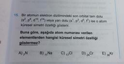 15. Bir atomun elektron dizilimindeki son orbital tam dolu
(s?, po, d10, 814) veya yarı dolu (s!. pº, do, f?) ise o atom
küresel simetri özelliği gösterir.
Buna göre, aşağıda atom numarası verilen
elementlerden hangisi küresel simetri özelliği
göstermez?
7
A),
B) Na
C) 1701
D) 24Cr
E) 36KT