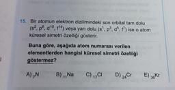 15. Bir atomun elektron dizilimindeki son orbital tam dolu
(s?, po, d10, 814) veya yarı dolu (s!. pº, do, f?) ise o atom
küresel simetri özelliği gösterir.
Buna göre, aşağıda atom numarası verilen
elementlerden hangisi küresel simetri özelliği
göstermez?
7
A),
B) Na
C) 1701
D) 24Cr
E) 36KT
