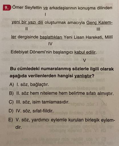 9. Ömer Seyfettin ve arkadaşlarının konuşma dilinden
1
yeni bir yazı dili oluşturmak amacıyla Genç Kalem-
II
III
ler dergisinde başlattıkları Yeni Lisan Hareketi, Millî
IV
Edebiyat Dönemi'nin başlangıcı kabul edilir.
V
un
Bu cümledeki numaralanmış sözlerle
