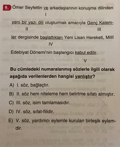 9. Ömer Seyfettin ve arkadaşlarının konuşma dilinden
1
yeni bir yazı dili oluşturmak amacıyla Genç Kalem-
II
III
ler dergisinde başlattıkları Yeni Lisan Hareketi, Millî
IV
Edebiyat Dönemi'nin başlangıcı kabul edilir.
V
un
Bu cümledeki numaralanmış sözlerle